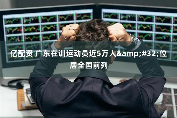 亿配资 广东在训运动员近5万人&#32;位居全国前列