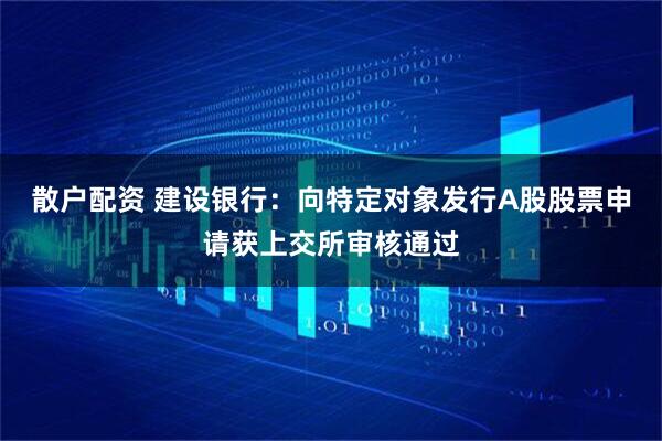 散户配资 建设银行：向特定对象发行A股股票申请获上交所审核通过