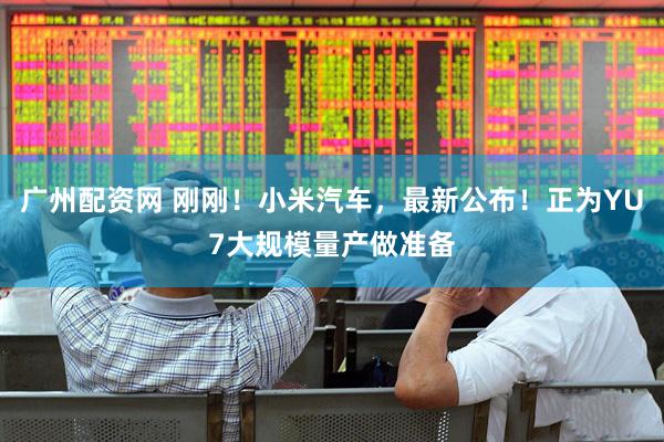广州配资网 刚刚！小米汽车，最新公布！正为YU7大规模量产做准备