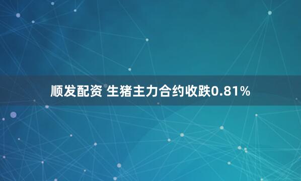 顺发配资 生猪主力合约收跌0.81%