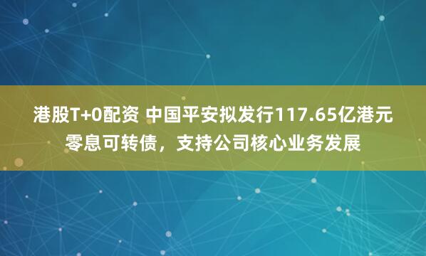 港股T+0配资 中国平安拟发行117.65亿港元零息可转债，支持公司核心业务发展
