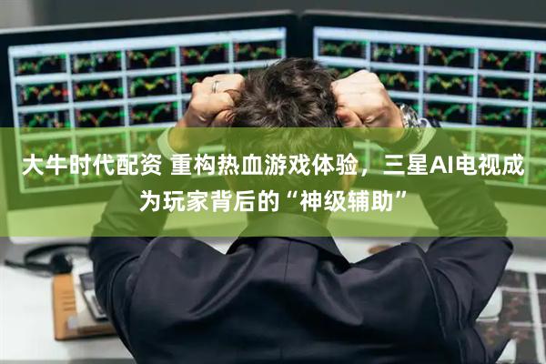 大牛时代配资 重构热血游戏体验，三星AI电视成为玩家背后的“神级辅助”