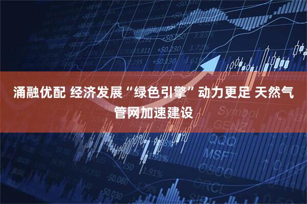 涌融优配 经济发展“绿色引擎”动力更足 天然气管网加速建设