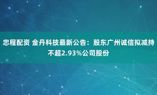 忠程配资 金丹科技最新公告：股东广州诚信拟减持不超2.93%公司股份