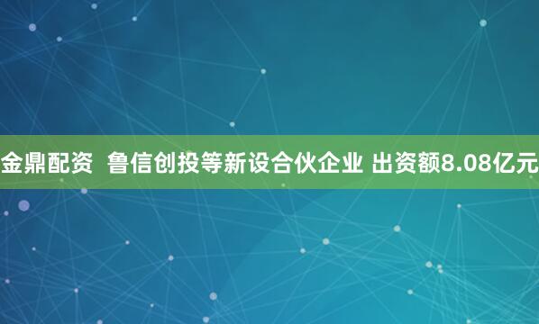 金鼎配资  鲁信创投等新设合伙企业 出资额8.08亿元