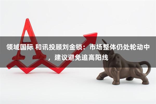 领域国际 和讯投顾刘金锁：市场整体仍处轮动中，建议避免追高阳线