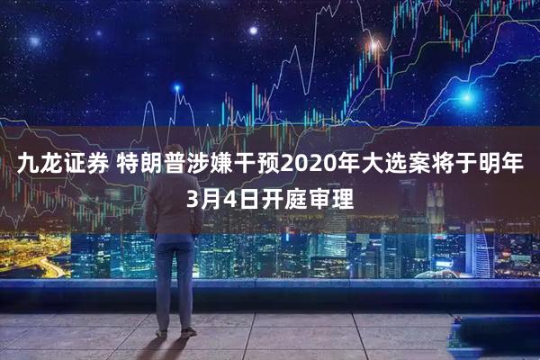 九龙证券 特朗普涉嫌干预2020年大选案将于明年3月4日开庭审理