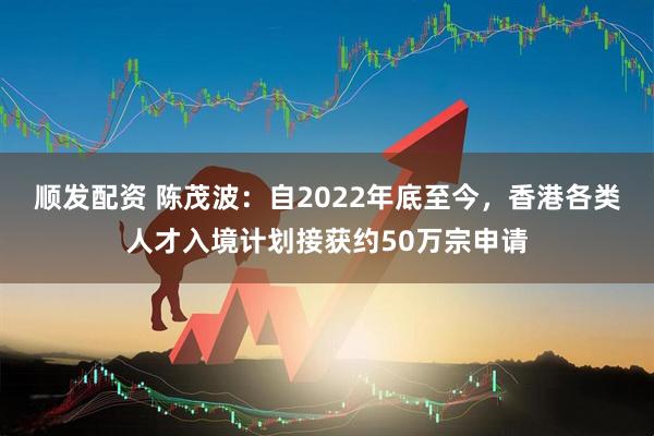 顺发配资 陈茂波：自2022年底至今，香港各类人才入境计划接获约50万宗申请