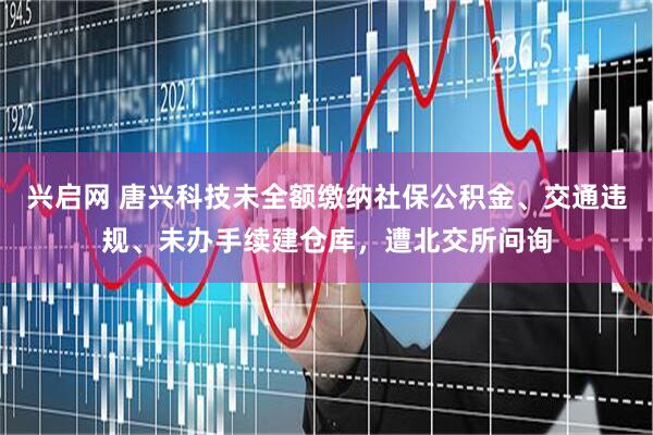 兴启网 唐兴科技未全额缴纳社保公积金、交通违规、未办手续建仓库，遭北交所问询