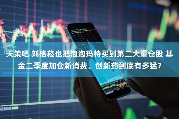 天策吧 刘格菘也把泡泡玛特买到第二大重仓股 基金二季度加仓新消费、创新药到底有多猛？