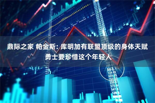 鼎际之家 帕金斯: 库明加有联盟顶级的身体天赋 勇士要珍惜这个年轻人