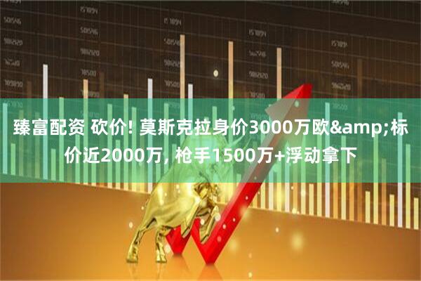 臻富配资 砍价! 莫斯克拉身价3000万欧&标价近2000万, 枪手1500万+浮动拿下