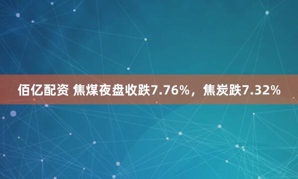 佰亿配资 焦煤夜盘收跌7.76%，焦炭跌7.32%