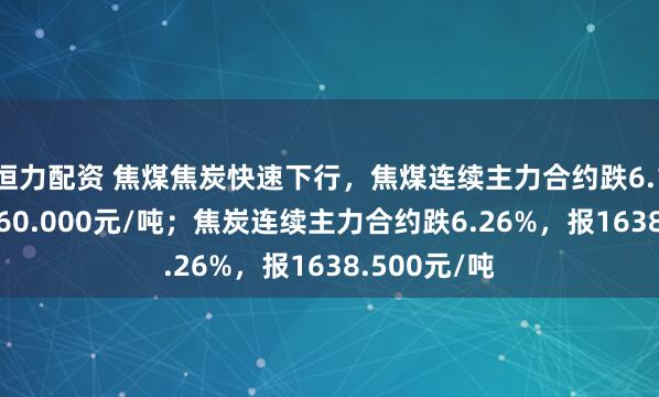 恒力配资 焦煤焦炭快速下行，焦煤连续主力合约跌6.19%，报1160.000元/吨；焦炭连续主力合约跌6.26%，报1638.500元/吨