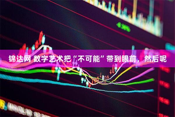 锦达网 数字艺术把“不可能”带到眼前，然后呢