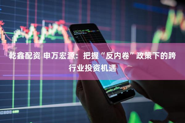 乾鑫配资 申万宏源：把握“反内卷”政策下的跨行业投资机遇