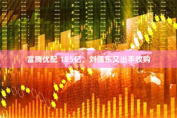 富腾优配 185亿，刘强东又出手收购