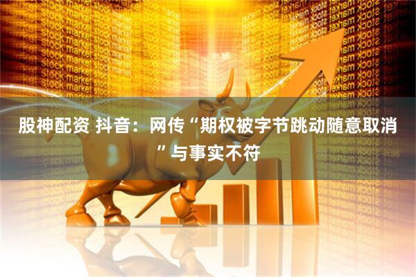 股神配资 抖音：网传“期权被字节跳动随意取消”与事实不符