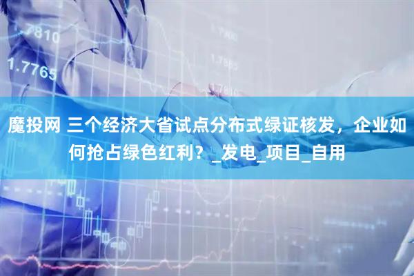 魔投网 三个经济大省试点分布式绿证核发，企业如何抢占绿色红利？_发电_项目_自用