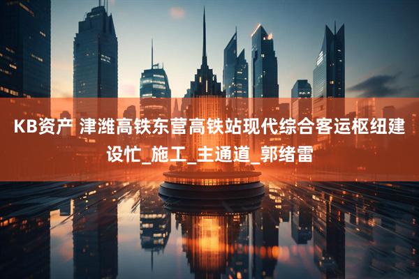 KB资产 津潍高铁东营高铁站现代综合客运枢纽建设忙_施工_主通道_郭绪雷