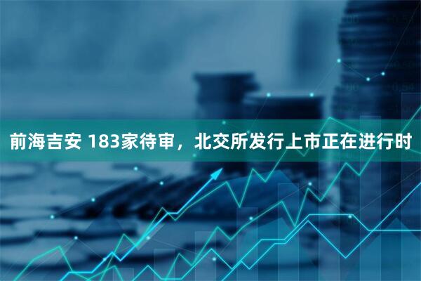 前海吉安 183家待审，北交所发行上市正在进行时