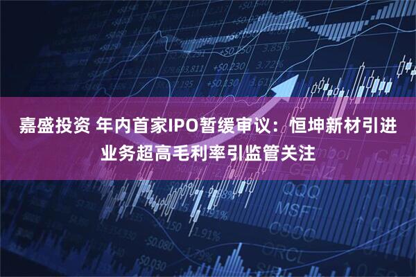 嘉盛投资 年内首家IPO暂缓审议：恒坤新材引进业务超高毛利率引监管关注
