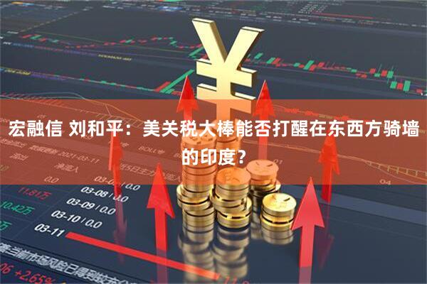 宏融信 刘和平：美关税大棒能否打醒在东西方骑墙的印度？