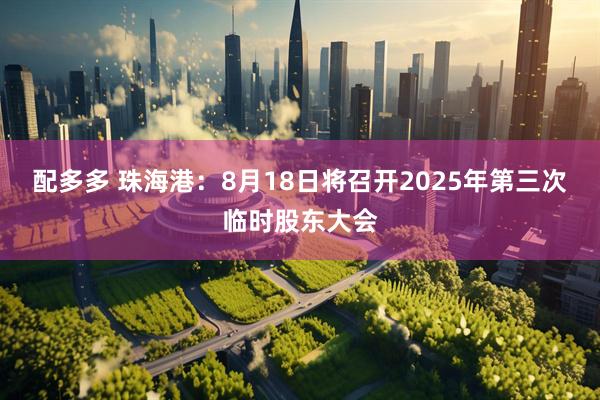 配多多 珠海港：8月18日将召开2025年第三次临时股东大会