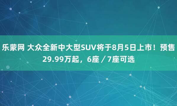 乐蒙网 大众全新中大型SUV将于8月5日上市！预售29.99万起，6座／7座可选