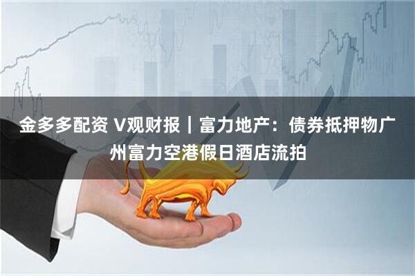 金多多配资 V观财报｜富力地产：债券抵押物广州富力空港假日酒店流拍