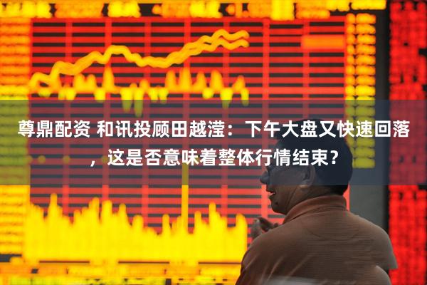 尊鼎配资 和讯投顾田越滢：下午大盘又快速回落，这是否意味着整体行情结束？