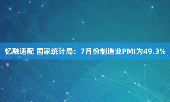 忆融速配 国家统计局：7月份制造业PMI为49.3%