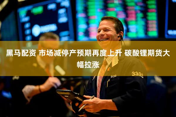 黑马配资 市场减停产预期再度上升 碳酸锂期货大幅拉涨