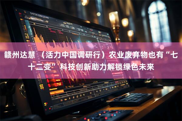 赣州达慧 （活力中国调研行）农业废弃物也有“七十二变” 科技创新助力解锁绿色未来