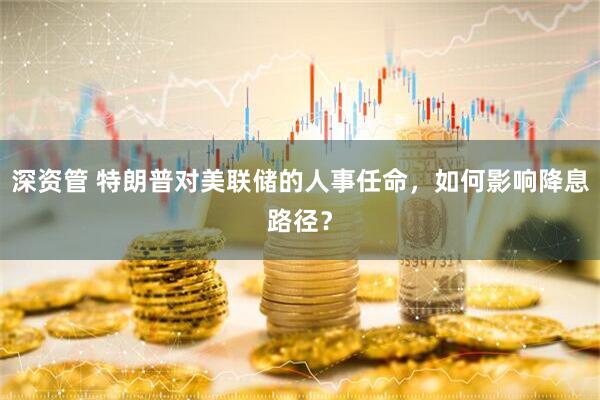 深资管 特朗普对美联储的人事任命，如何影响降息路径？