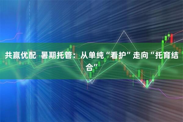 共赢优配  暑期托管：从单纯“看护”走向“托育结合”