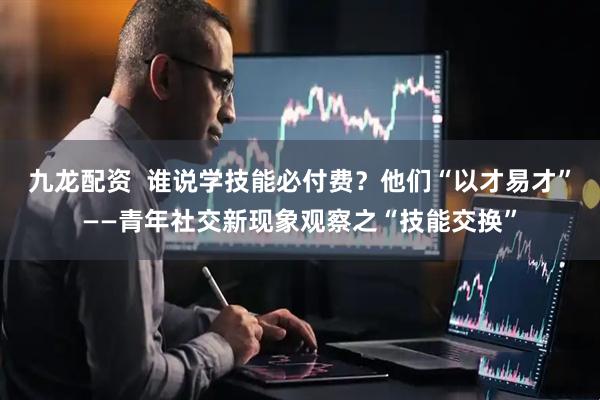 九龙配资  谁说学技能必付费？他们“以才易才”——青年社交新现象观察之“技能交换”