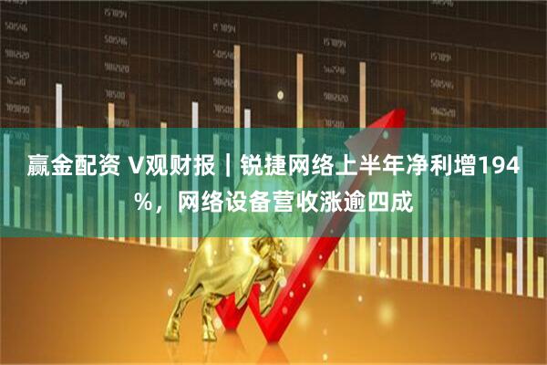 赢金配资 V观财报｜锐捷网络上半年净利增194%，网络设备营收涨逾四成