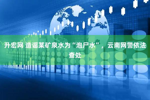 升宏网 造谣某矿泉水为“泡尸水”，云南网警依法查处