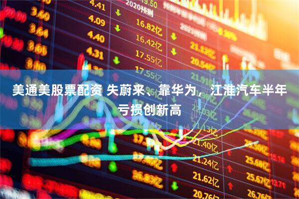 美通美股票配资 失蔚来、靠华为，江淮汽车半年亏损创新高