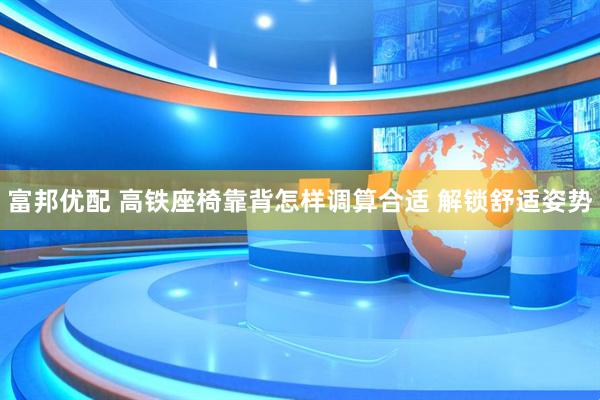 富邦优配 高铁座椅靠背怎样调算合适 解锁舒适姿势