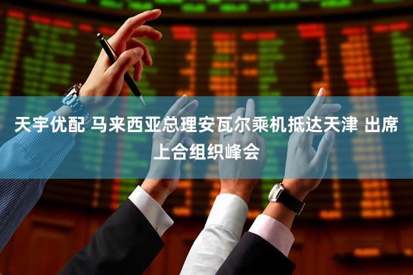 天宇优配 马来西亚总理安瓦尔乘机抵达天津 出席上合组织峰会