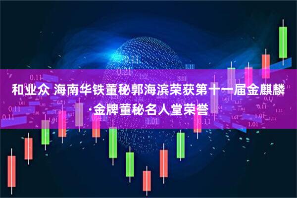 和业众 海南华铁董秘郭海滨荣获第十一届金麒麟·金牌董秘名人堂荣誉
