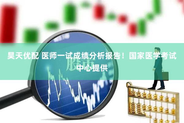 昊天优配 医师一试成绩分析报告！国家医学考试中心提供