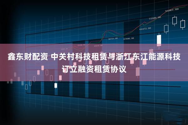 鑫东财配资 中关村科技租赁与浙江东江能源科技订立融资租赁协议