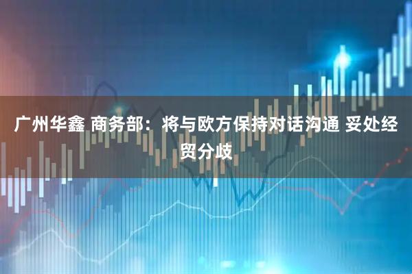 广州华鑫 商务部：将与欧方保持对话沟通 妥处经贸分歧