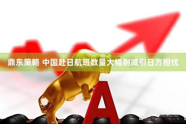 鼎东策略 中国赴日航班数量大幅削减引日方担忧