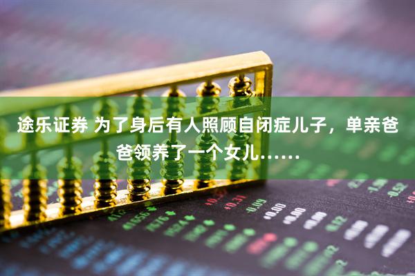 途乐证券 为了身后有人照顾自闭症儿子,单亲爸爸领养了一个女儿……