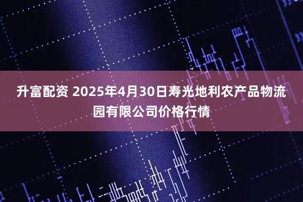 升富配资 2025年4月30日寿光地利农产品物流园有限公司价格行情