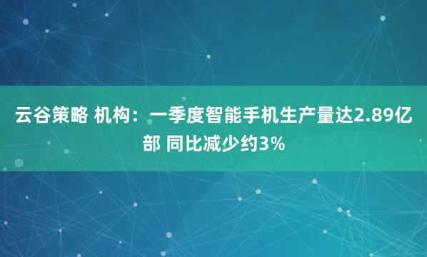 云谷策略 机构：一季度智能手机生产量达2.89亿部 同比减少约3%